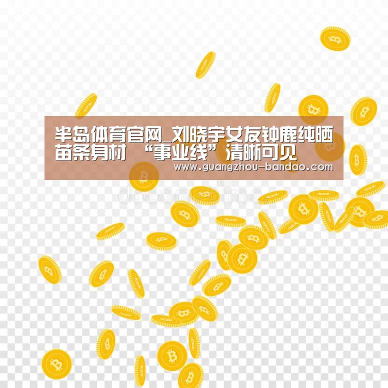 半岛体育官网_刘晓宇女友钟鹿纯晒苗条身材 “事业线”清晰可见(图1) 半岛体育app